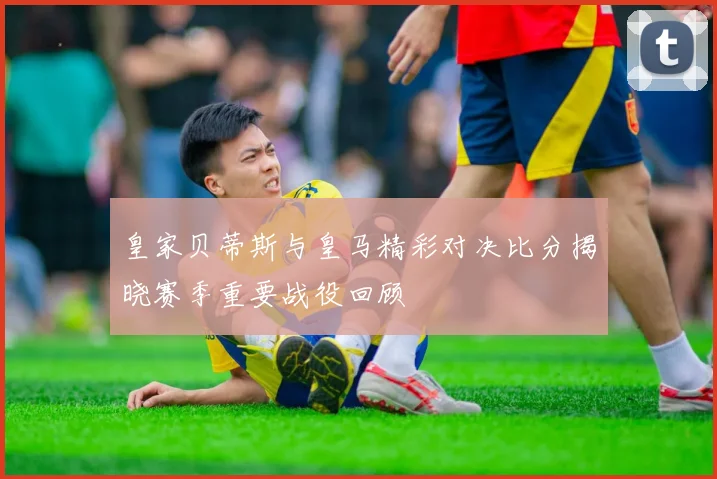 皇家贝蒂斯与皇马精彩对决比分揭晓赛季重要战役回顾
