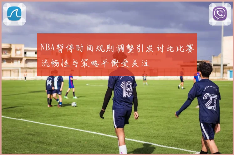 NBA暂停时间规则调整引发讨论比赛流畅性与策略平衡受关注