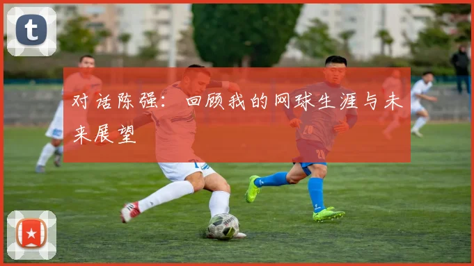 对话陈强：回顾我的网球生涯与未来展望