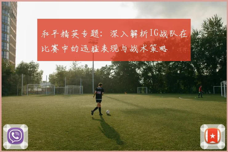 和平精英专题：深入解析IG战队在比赛中的迅猛表现与战术策略