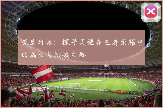 深度对话：探寻吴强在王者荣耀中的成长与挑战之路