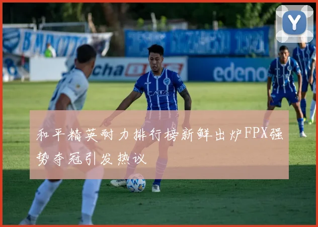 和平精英耐力排行榜新鲜出炉FPX强势夺冠引发热议