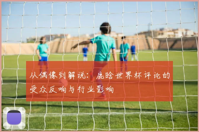 从偶像到解说：鹿晗世界杯评论的受众反响与行业影响