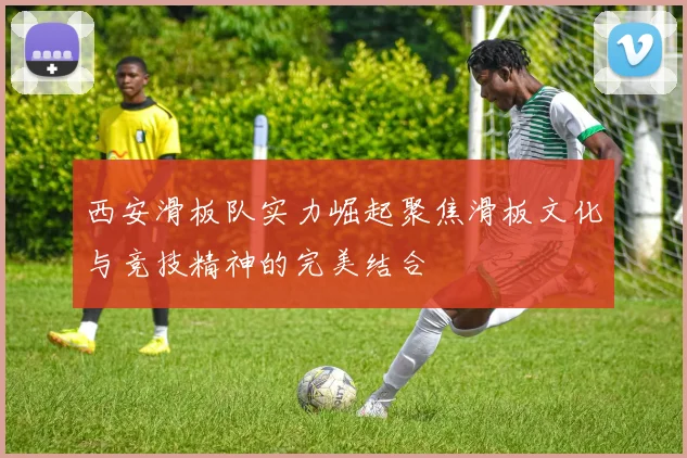 西安滑板队实力崛起聚焦滑板文化与竞技精神的完美结合