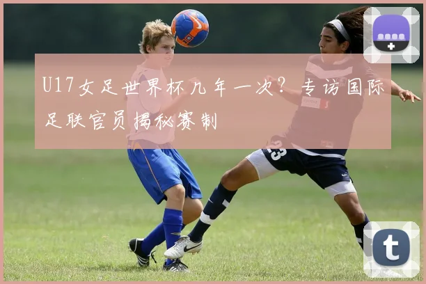 U17女足世界杯几年一次？专访国际足联官员揭秘赛制