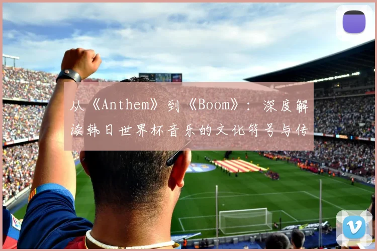 从《Anthem》到《Boom》：深度解读韩日世界杯音乐的文化符号与传播策略