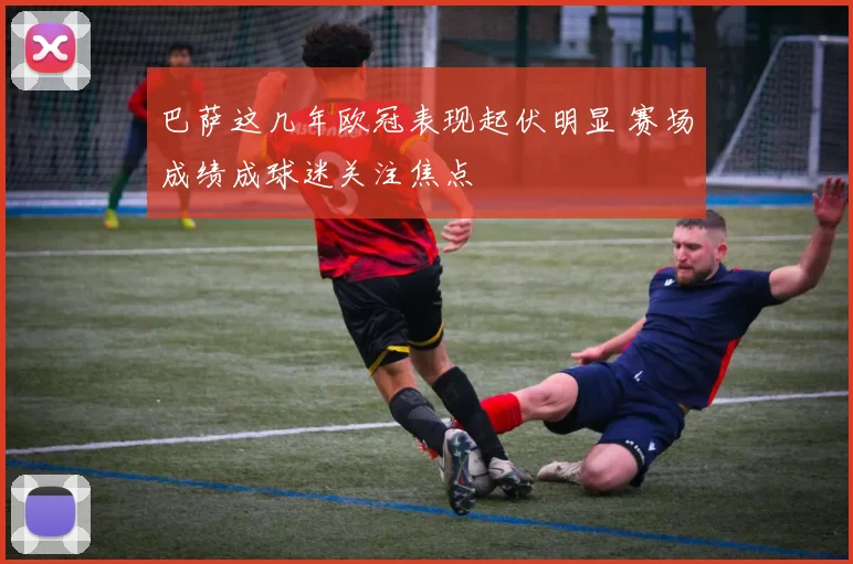 巴萨这几年欧冠表现起伏明显 赛场成绩成球迷关注焦点