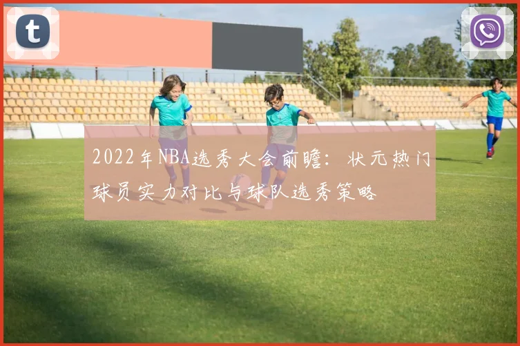 2022年NBA选秀大会前瞻：状元热门球员实力对比与球队选秀策略