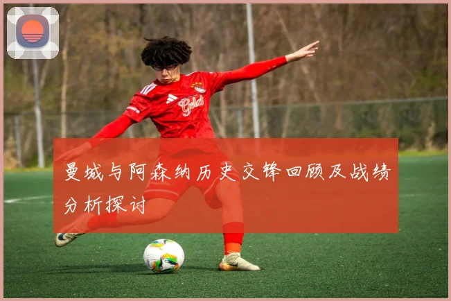 曼城与阿森纳历史交锋回顾及战绩分析探讨