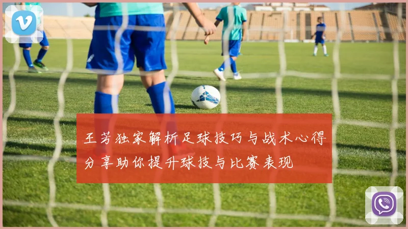 王芳独家解析足球技巧与战术心得分享助你提升球技与比赛表现